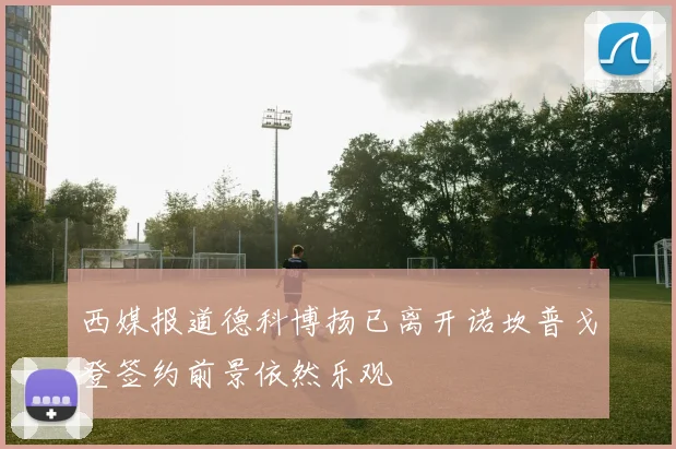 西媒报道德科博扬已离开诺坎普戈登签约前景依然乐观