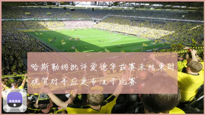 哈斯勒姆批评爱德华兹赛未结束时祝贺对手应更专注于比赛