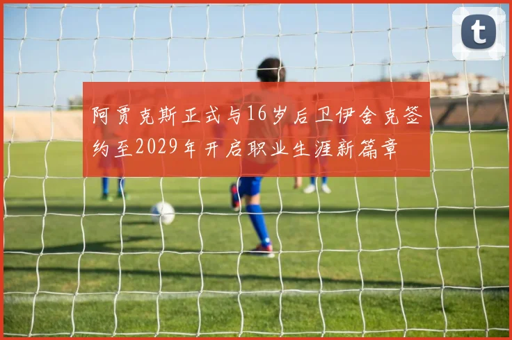 阿贾克斯正式与16岁后卫伊舍克签约至2029年开启职业生涯新篇章